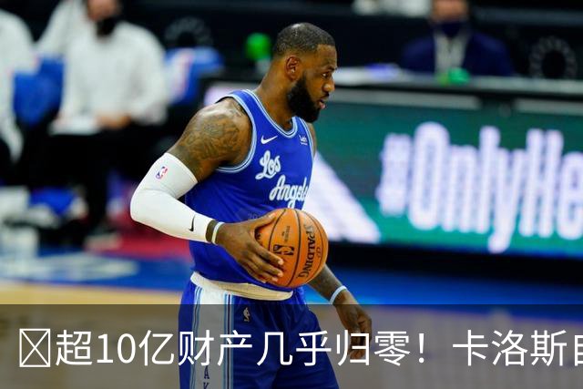 ​超10亿财产几乎归零！卡洛斯自曝：经纪人和家庭让他破产