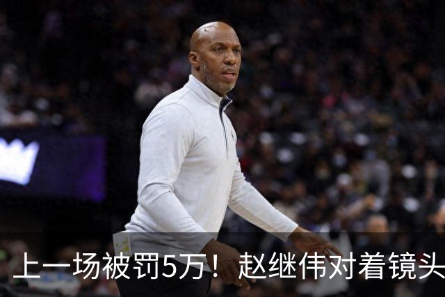 上一场被罚5万！赵继伟对着镜头调侃克里斯：“主角儿，有米”
