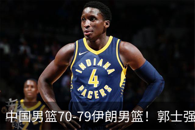 中国男篮70-79伊朗男篮！郭士强回应，胡明轩表态，韩国媒体点评