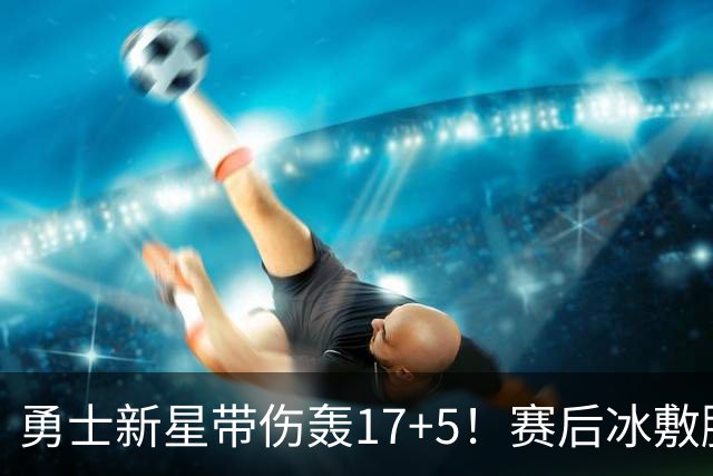 勇士新星带伤轰17+5！赛后冰敷脚踝且有痛感 回应称没有那么糟糕