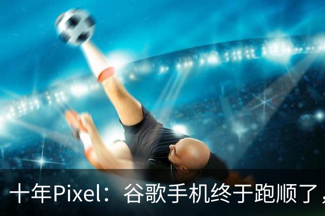 十年Pixel：谷歌手机终于跑顺了，但一路并不平坦