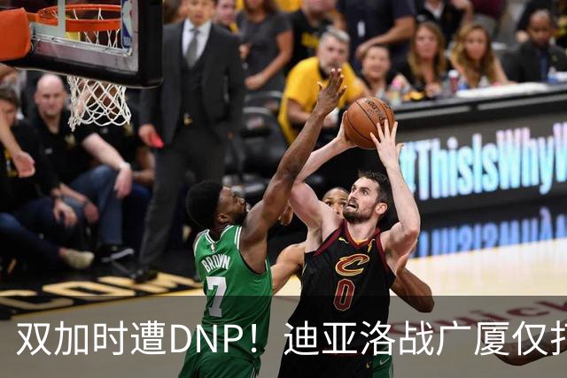 双加时遭DNP！迪亚洛战广厦仅打13分钟多位列外援出场时间倒数