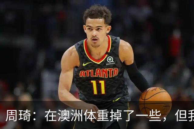 周琦：在澳洲体重掉了一些，但我的对抗更强了