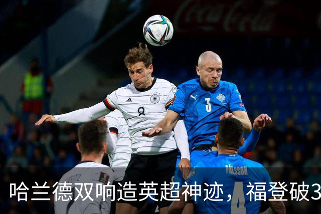 哈兰德双响造英超神迹，福登破307天球荒，曼城3-2全胜领跑