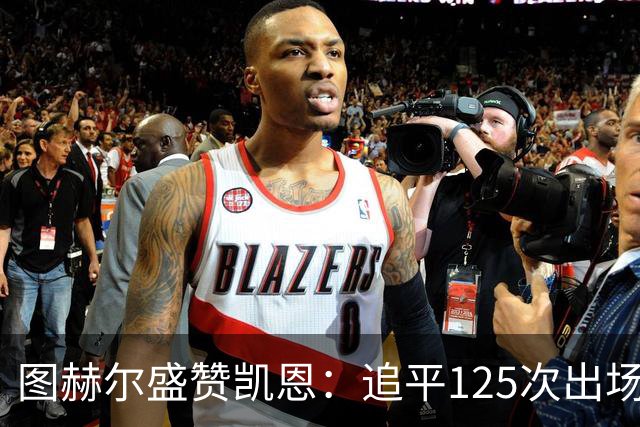 图赫尔盛赞凯恩：追平125次出场纪录，配得上所有赞誉