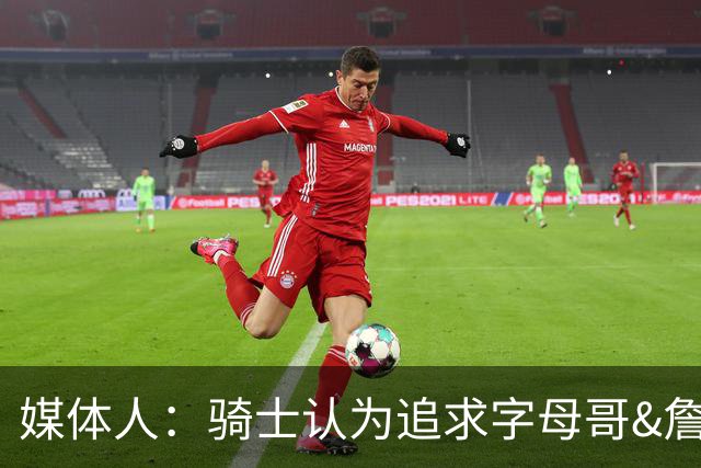 媒体人：骑士认为追求字母哥&詹姆斯会提升上限 但也会降低下限