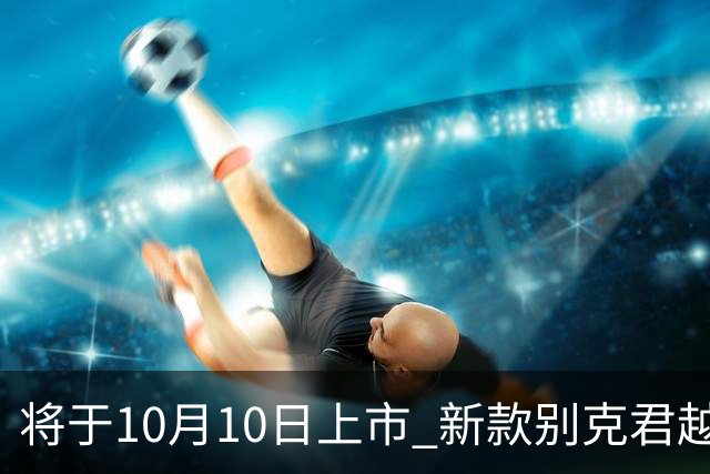 将于10月10日上市 新款别克君越官图发布