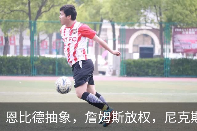 恩比德抽象，詹姆斯放权，尼克斯单打成瘾葬送戒指夜