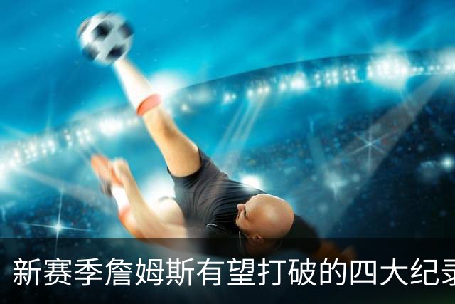 新赛季詹姆斯有望打破的四大纪录盘点：冲击常规赛胜场数历史第一，助攻将超基德