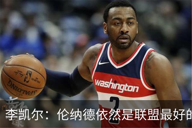 李凯尔：伦纳德依然是联盟最好的球员之一 仍在极高的水准上打球