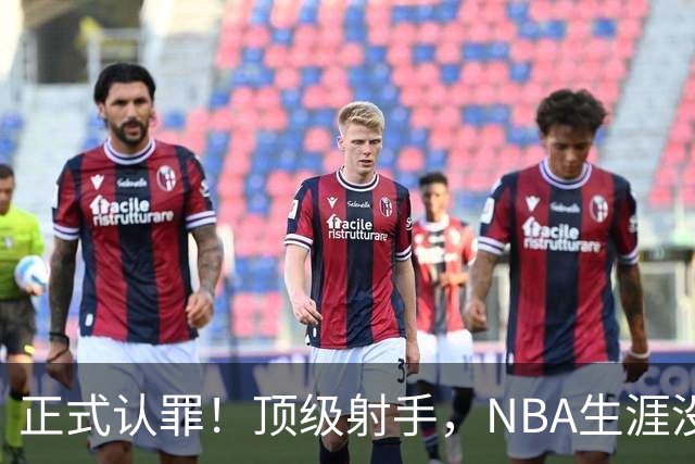 正式认罪！顶级射手，NBA生涯没了！