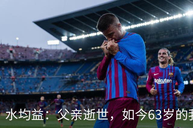 水均益：父亲逝世，如今63岁的我不敢老去，还要照顾老母亲和哥哥