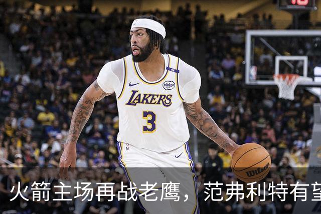 火箭主场再战老鹰，范弗利特有望复出，亚当斯继续缺阵