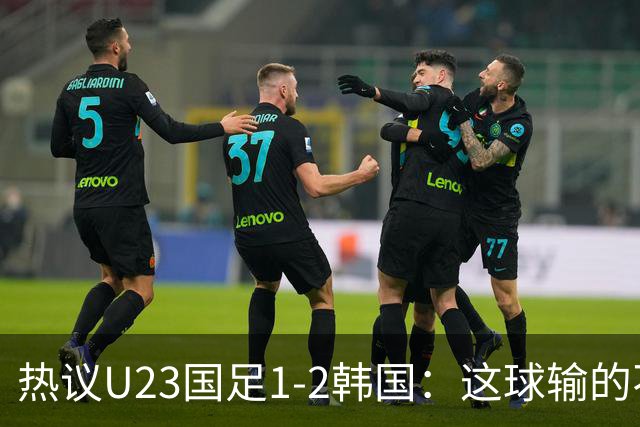 热议U23国足1-2韩国：这球输的不甘心 疑似手球为何不介入