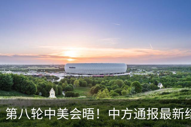 第八轮中美会晤！中方通报最新结果，贝森特直呼：非常成功的接触