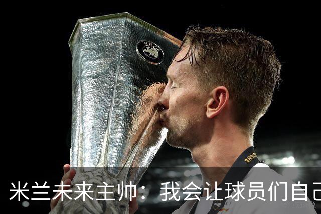 米兰未来主帅：我会让球员们自己决定如何攻防，他们不会选错