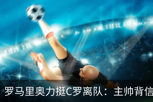罗马里奥力挺C罗离队：主帅背信弃义，换做是我也会走人