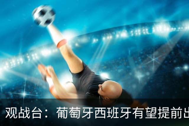 观战台：葡萄牙西班牙有望提前出线 梅西迎阿根廷谢幕战