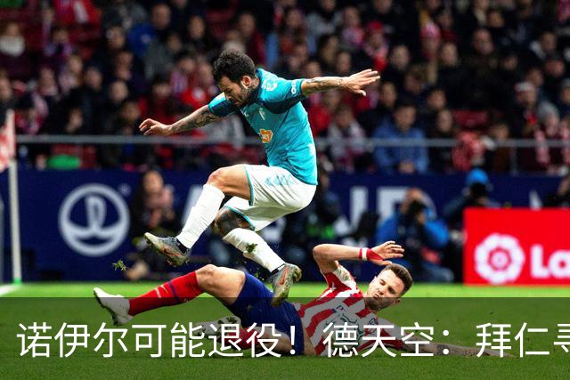 诺伊尔可能退役！德天空：拜仁寻觅替补二门，鲍曼等9人在列