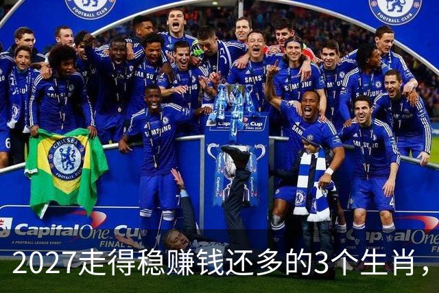 2027走得稳赚钱还多的3个生肖，财神爷偏爱，老实人也有春天