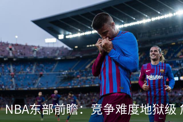 NBA东部前瞻：竞争难度地狱级 詹姆斯选错剧本了？