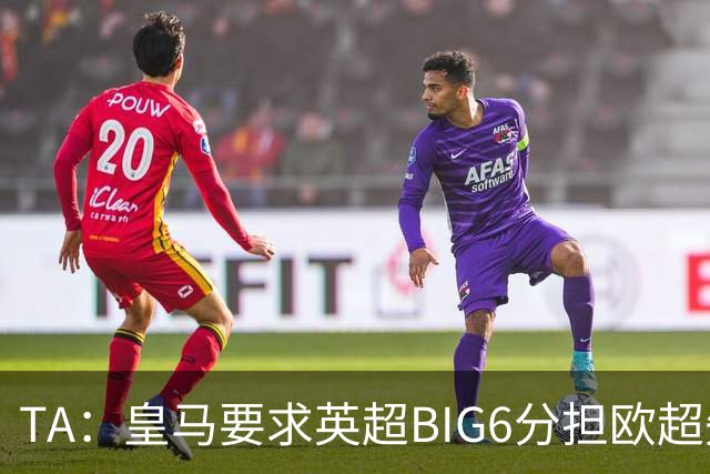 TA：皇马要求英超BIG6分担欧超失败成本，总金额可能高达8000万欧